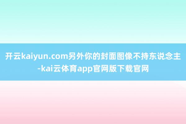 开云kaiyun.com另外你的封面图像不持东说念主-kai云体育app官网版下载官网