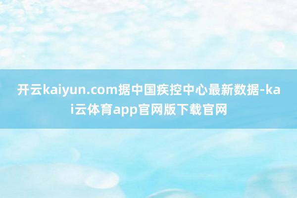开云kaiyun.com据中国疾控中心最新数据-kai云体育app官网版下载官网