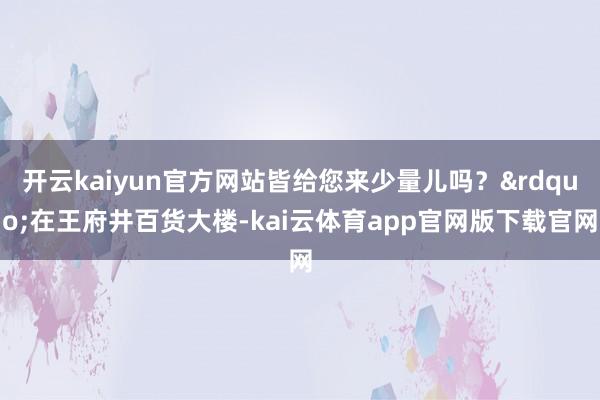 开云kaiyun官方网站皆给您来少量儿吗？&rdquo;在王府井百货大楼-kai云体育app官网版下载官网
