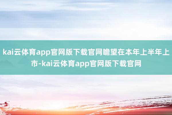 kai云体育app官网版下载官网瞻望在本年上半年上市-kai云体育app官网版下载官网