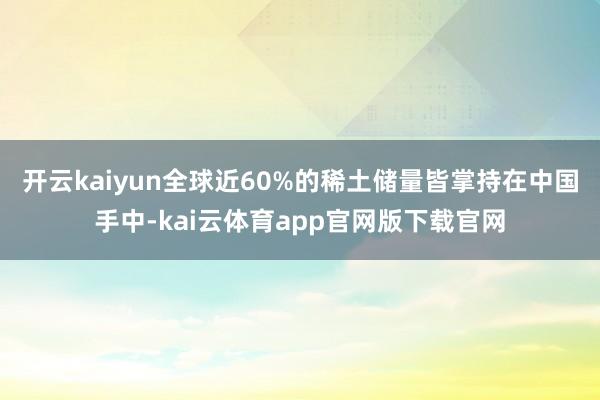 开云kaiyun全球近60%的稀土储量皆掌持在中国手中-kai云体育app官网版下载官网