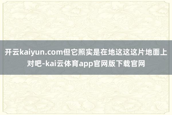 开云kaiyun.com但它照实是在地这这这片地面上对吧-kai云体育app官网版下载官网