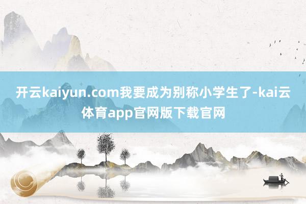 开云kaiyun.com我要成为别称小学生了-kai云体育app官网版下载官网