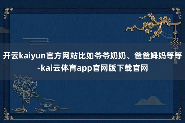 开云kaiyun官方网站比如爷爷奶奶、爸爸姆妈等等-kai云体育app官网版下载官网