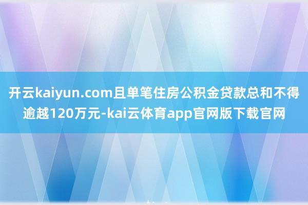 开云kaiyun.com且单笔住房公积金贷款总和不得逾越120万元-kai云体育app官网版下载官网