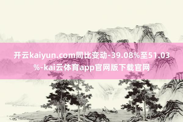开云kaiyun.com同比变动-39.08%至51.03%-kai云体育app官网版下载官网