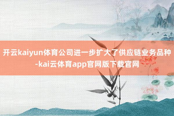 开云kaiyun体育公司进一步扩大了供应链业务品种-kai云体育app官网版下载官网