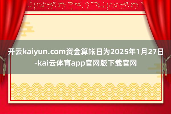 开云kaiyun.com资金算帐日为2025年1月27日-kai云体育app官网版下载官网