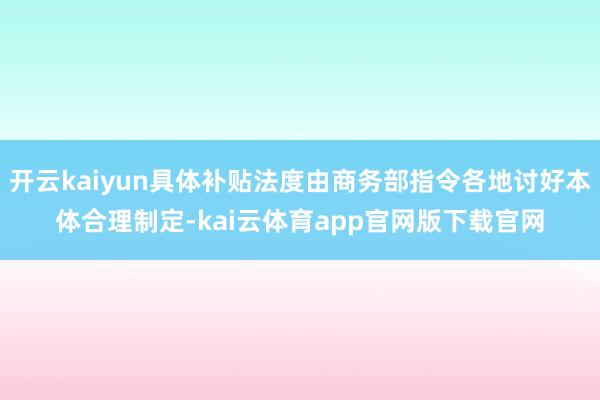 开云kaiyun具体补贴法度由商务部指令各地讨好本体合理制定-kai云体育app官网版下载官网