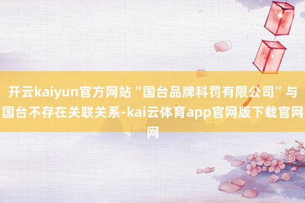 开云kaiyun官方网站“国台品牌科罚有限公司”与国台不存在关联关系-kai云体育app官网版下载官网