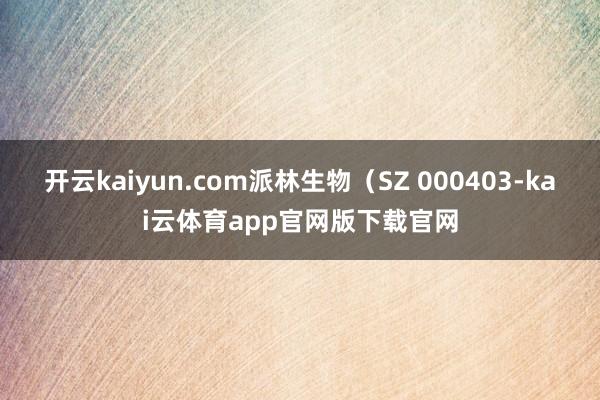 开云kaiyun.com派林生物（SZ 000403-kai云体育app官网版下载官网