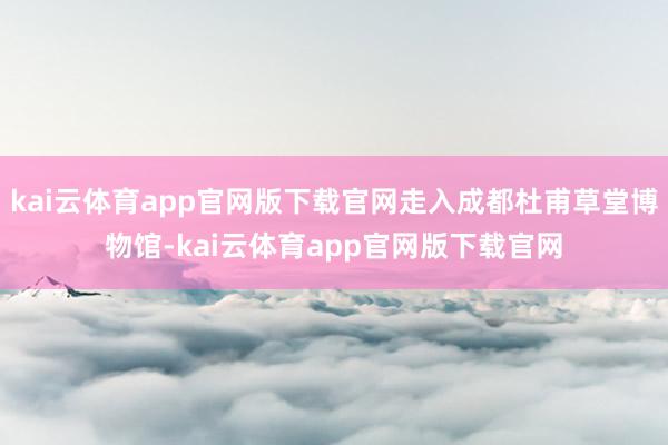 kai云体育app官网版下载官网走入成都杜甫草堂博物馆-kai云体育app官网版下载官网