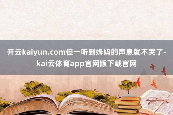 开云kaiyun.com但一听到姆妈的声息就不哭了-kai云体育app官网版下载官网