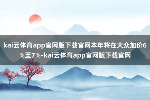 kai云体育app官网版下载官网本年将在大众加价6%至7%-kai云体育app官网版下载官网