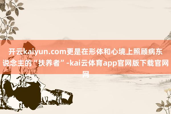 开云kaiyun.com更是在形体和心境上照顾病东说念主的“扶养者”-kai云体育app官网版下载官网