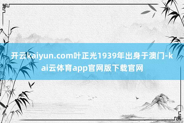 开云kaiyun.com叶正光1939年出身于澳门-kai云体育app官网版下载官网