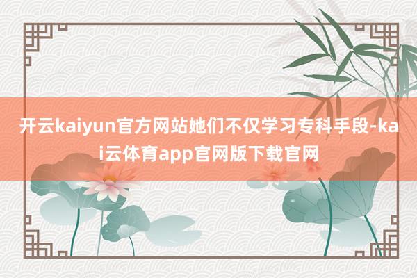 开云kaiyun官方网站她们不仅学习专科手段-kai云体育app官网版下载官网