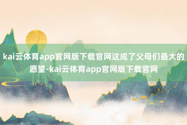 kai云体育app官网版下载官网这成了父母们最大的愿望-kai云体育app官网版下载官网