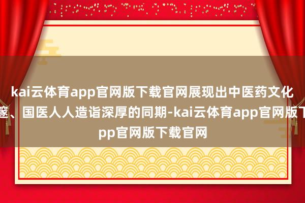 kai云体育app官网版下载官网展现出中医药文化博大深邃、国医人人造诣深厚的同期-kai云体育app官网版下载官网