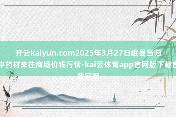 开云kaiyun.com2025年3月27日岷县当归城中药材来往商场价钱行情-kai云体育app官网版下载官网