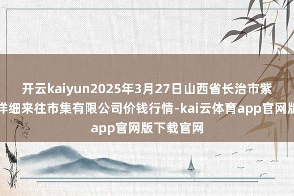 开云kaiyun2025年3月27日山西省长治市紫坊农产物详细来往市集有限公司价钱行情-kai云体育app官网版下载官网