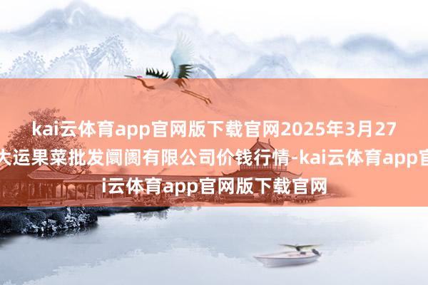 kai云体育app官网版下载官网2025年3月27日山西省朔州大运果菜批发阛阓有限公司价钱行情-kai云体育app官网版下载官网