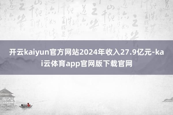 开云kaiyun官方网站2024年收入27.9亿元-kai云体育app官网版下载官网