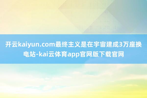 开云kaiyun.com最终主义是在宇宙建成3万座换电站-kai云体育app官网版下载官网