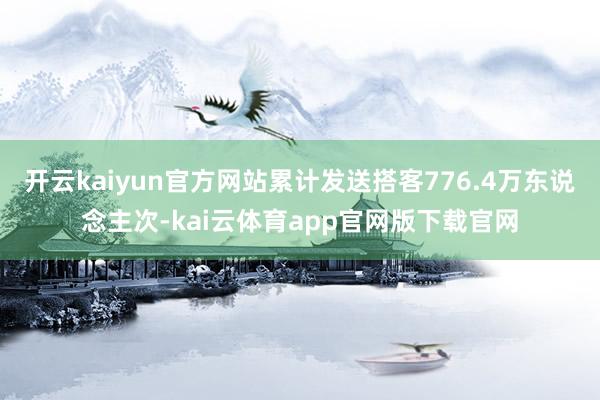 开云kaiyun官方网站累计发送搭客776.4万东说念主次-kai云体育app官网版下载官网