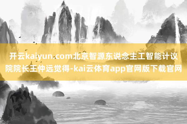 开云kaiyun.com北京智源东说念主工智能计议院院长王仲远觉得-kai云体育app官网版下载官网