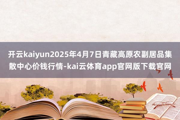 开云kaiyun2025年4月7日青藏高原农副居品集散中心价钱行情-kai云体育app官网版下载官网