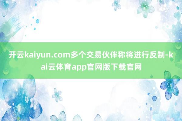 开云kaiyun.com多个交易伙伴称将进行反制-kai云体育app官网版下载官网
