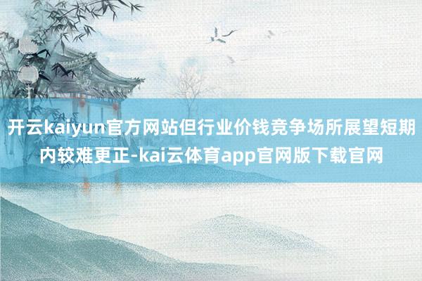 开云kaiyun官方网站但行业价钱竞争场所展望短期内较难更正-kai云体育app官网版下载官网