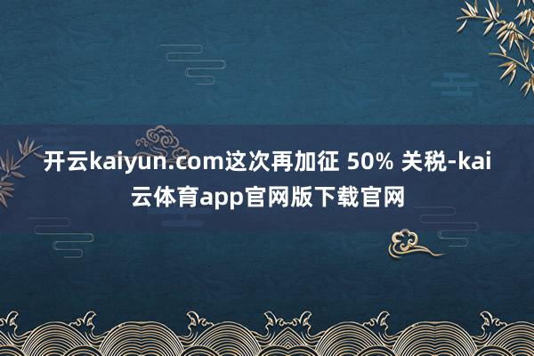 开云kaiyun.com这次再加征 50% 关税-kai云体育app官网版下载官网