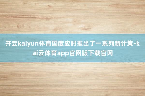 开云kaiyun体育国度应时推出了一系列新计策-kai云体育app官网版下载官网