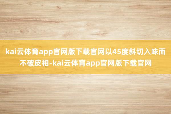 kai云体育app官网版下载官网以45度斜切入味而不破皮相-kai云体育app官网版下载官网