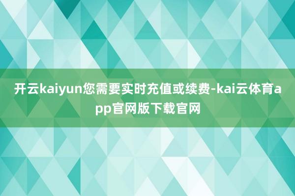开云kaiyun您需要实时充值或续费-kai云体育app官网版下载官网