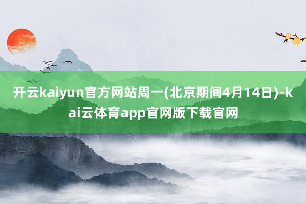 开云kaiyun官方网站周一(北京期间4月14日)-kai云体育app官网版下载官网