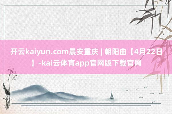 开云kaiyun.com晨安重庆 | 朝阳曲【4月22日】-kai云体育app官网版下载官网