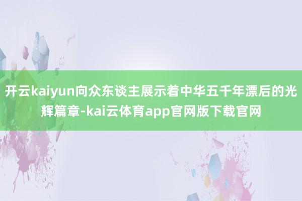 开云kaiyun向众东谈主展示着中华五千年漂后的光辉篇章-kai云体育app官网版下载官网