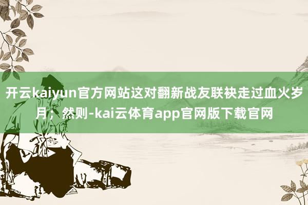 开云kaiyun官方网站这对翻新战友联袂走过血火岁月；然则-kai云体育app官网版下载官网