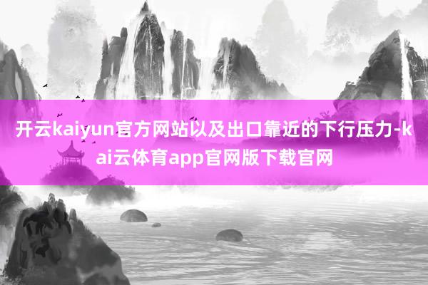 开云kaiyun官方网站以及出口靠近的下行压力-kai云体育app官网版下载官网