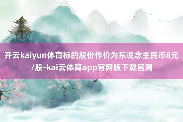 开云kaiyun体育标的股份作价为东说念主民币8元/股-kai云体育app官网版下载官网