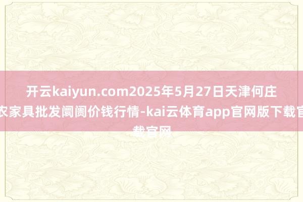 开云kaiyun.com2025年5月27日天津何庄子农家具批发阛阓价钱行情-kai云体育app官网版下载官网