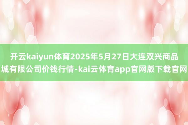 开云kaiyun体育2025年5月27日大连双兴商品城有限公司价钱行情-kai云体育app官网版下载官网