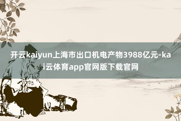 开云kaiyun上海市出口机电产物3988亿元-kai云体育app官网版下载官网