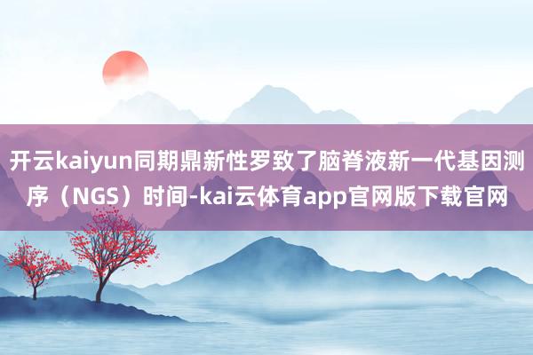 开云kaiyun同期鼎新性罗致了脑脊液新一代基因测序（NGS）时间-kai云体育app官网版下载官网