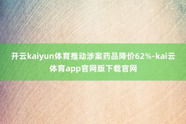 开云kaiyun体育推动涉案药品降价62%-kai云体育app官网版下载官网
