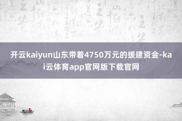 开云kaiyun山东带着4750万元的援建资金-kai云体育app官网版下载官网