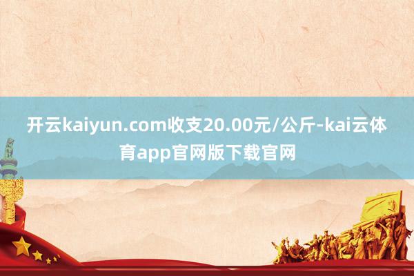 开云kaiyun.com收支20.00元/公斤-kai云体育app官网版下载官网